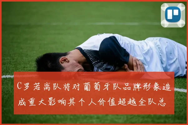 C罗若离队将对葡萄牙队品牌形象造成重大影响其个人价值超越全队总和