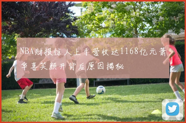 NBA财报惊人上季营收达1168亿元萧华喜笑颜开背后原因揭秘