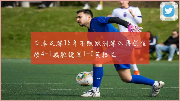 日本足球18年不败欧洲球队再创佳绩4-1战胜德国1-0英格兰