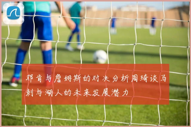 邓肯与詹姆斯的对决分析周琦谈马刺与湖人的未来发展潜力