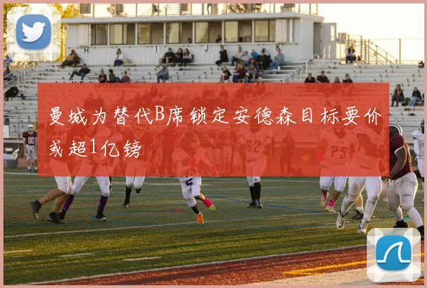 曼城为替代B席锁定安德森目标要价或超1亿镑