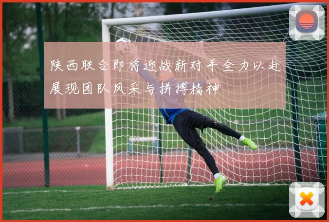 陕西联合即将迎战新对手全力以赴展现团队风采与拼搏精神