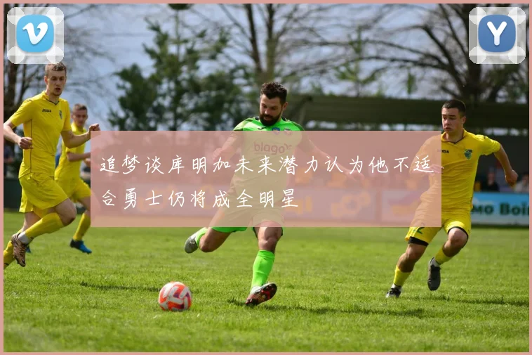 追梦谈库明加未来潜力认为他不适合勇士仍将成全明星
