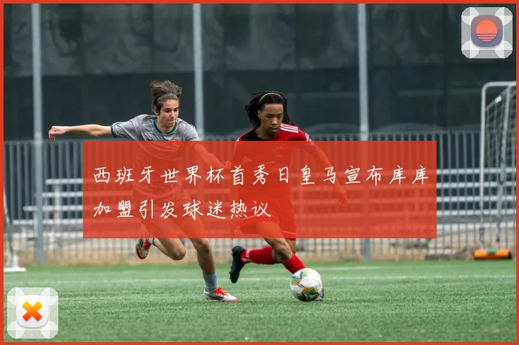 西班牙世界杯首秀日皇马宣布库库加盟引发球迷热议