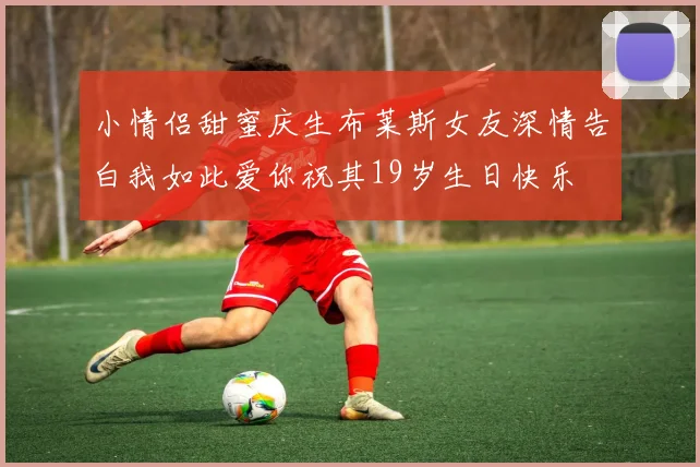 小情侣甜蜜庆生布莱斯女友深情告白我如此爱你祝其19岁生日快乐