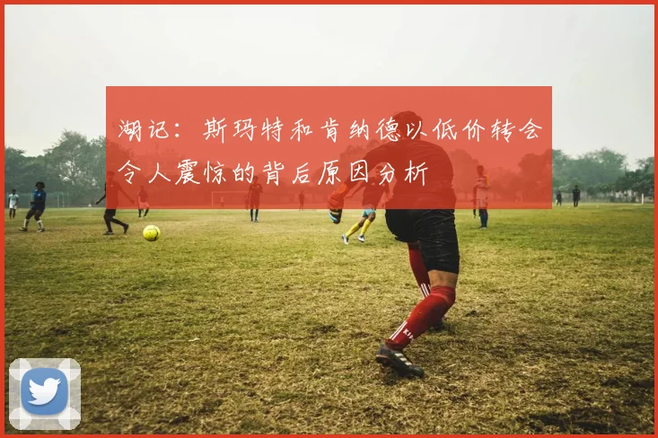 湖记：斯玛特和肯纳德以低价转会令人震惊的背后原因分析