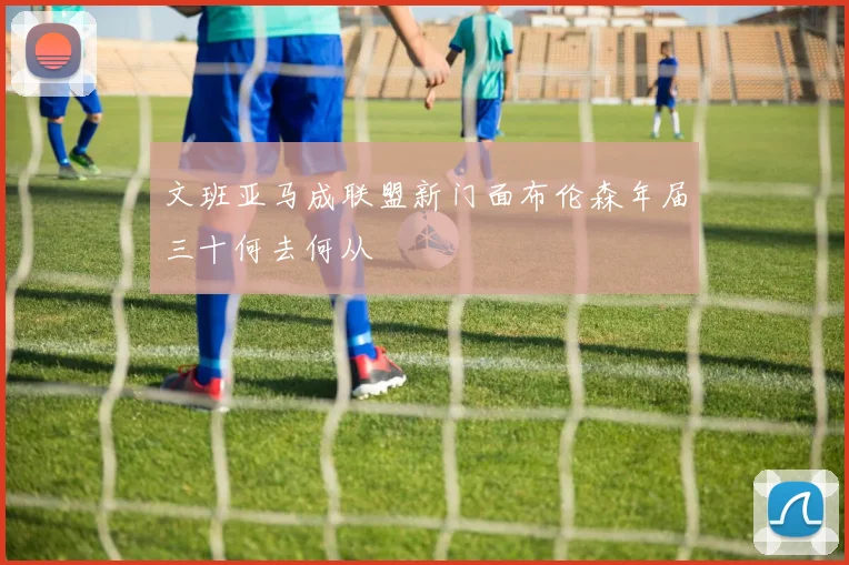 文班亚马成联盟新门面布伦森年届三十何去何从